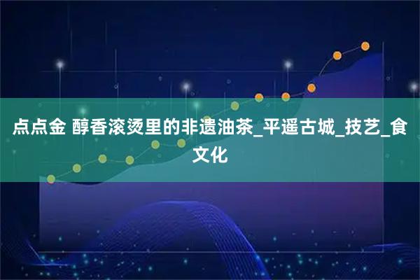 点点金 醇香滚烫里的非遗油茶_平遥古城_技艺_食文化