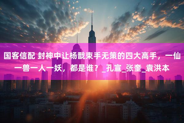 国客信配 封神中让杨戬束手无策的四大高手，一仙一兽一人一妖，都是谁？_孔宣_张奎_袁洪本