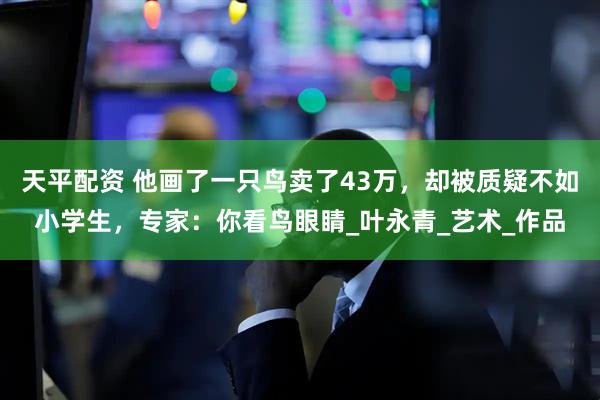 天平配资 他画了一只鸟卖了43万,却被质疑不如小学生,专家:你看鸟眼睛_叶永青_艺术_作品