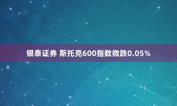 银泰证券 斯托克600指数微跌0.05%