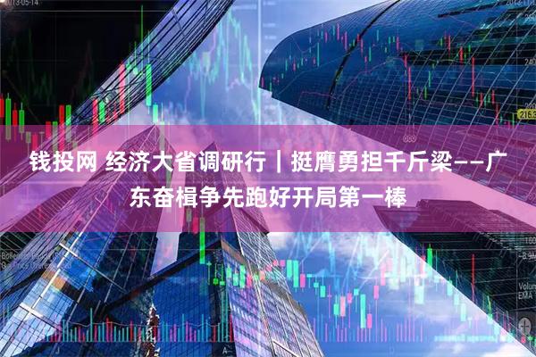 钱投网 经济大省调研行｜挺膺勇担千斤梁——广东奋楫争先跑好开局第一棒