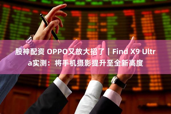 股神配资 OPPO又放大招了｜Find X9 Ultra实测：将手机摄影提升至全新高度