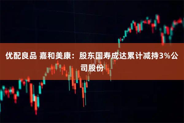 优配良品 嘉和美康：股东国寿成达累计减持3%公司股份