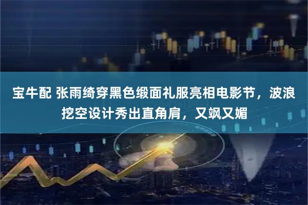 宝牛配 张雨绮穿黑色缎面礼服亮相电影节，波浪挖空设计秀出直角肩，又飒又媚
