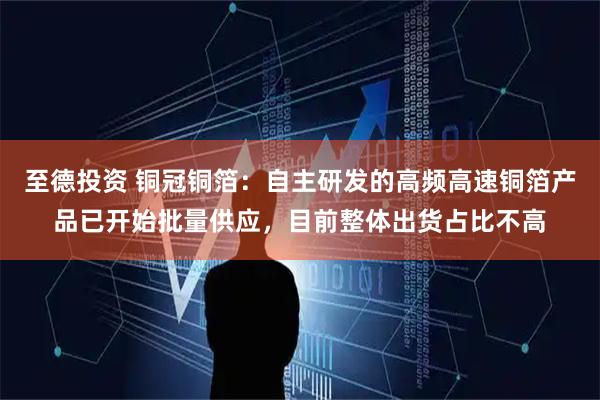至德投资 铜冠铜箔:自主研发的高频高速铜箔产品已开始批量供应,目前整体出货占比不高