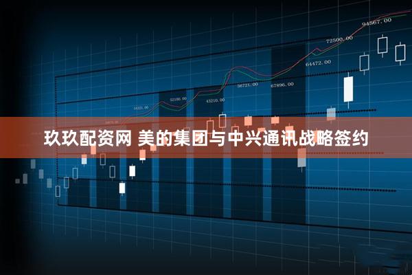 玖玖配资网 美的集团与中兴通讯战略签约