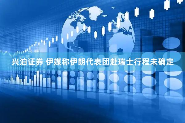 兴泊证券 伊媒称伊朗代表团赴瑞士行程未确定