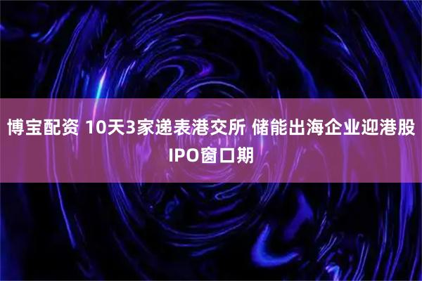 博宝配资 10天3家递表港交所 储能出海企业迎港股IPO窗口期