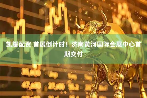 凯耀配资 首展倒计时!济南黄河国际会展中心首期交付