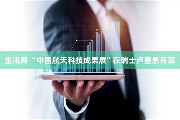 生讯网 “中国航天科技成果展”在瑞士卢塞恩开幕