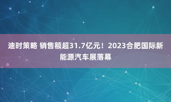 迪时策略 销售额超31.7亿元!2023合肥国际新能源汽车展落幕